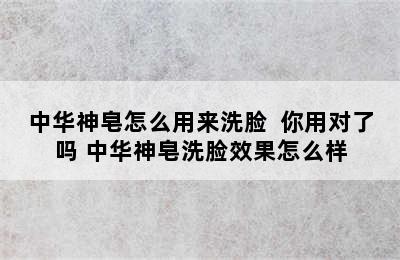 中华神皂怎么用来洗脸  你用对了吗 中华神皂洗脸效果怎么样